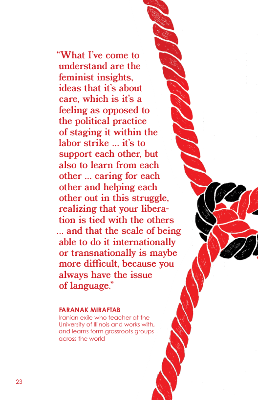 2  understand are the  “What I’ve come to ‘  feminist insights,  ideas that it’s about N\ care, which is it’s a feeling as opposed to \  the political practice  of staging it within the labor strike ... it’s to support each other, but  also to learn from each \  other ... caring for each  other and helping each  other out in this struggle, - ’ realizing that your libera- =  tion is tied with the others  ..and that the scale of being ~ b, able to do it internationally 1 or transnationally is maybe ’ more difficult, because you  always have the issue  of language.” ‘ FARANAK MIRAFTAB  arian exile who feacher af fhe  Universiy of linois and works with,  and leams form grassroofs groups :  across the world  
